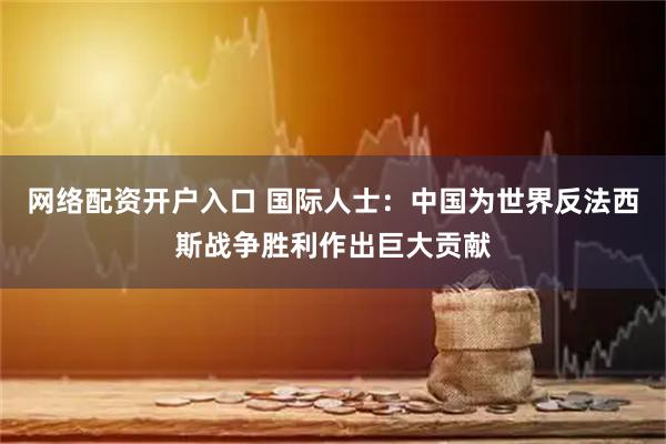 网络配资开户入口 国际人士：中国为世界反法西斯战争胜利作出巨大贡献