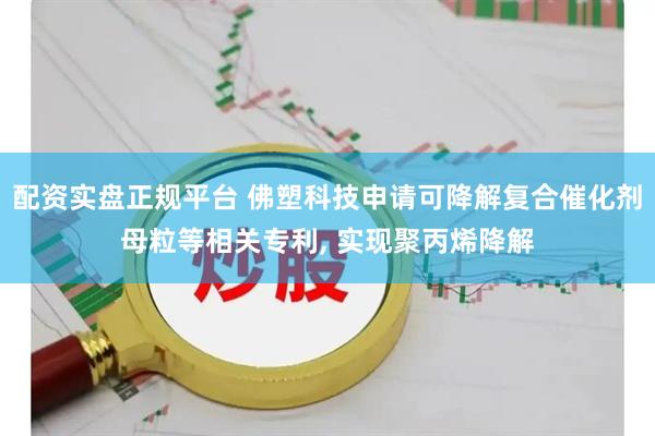 配资实盘正规平台 佛塑科技申请可降解复合催化剂母粒等相关专利, 实现聚丙烯降解