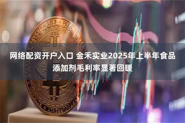 网络配资开户入口 金禾实业2025年上半年食品添加剂毛利率显著回暖