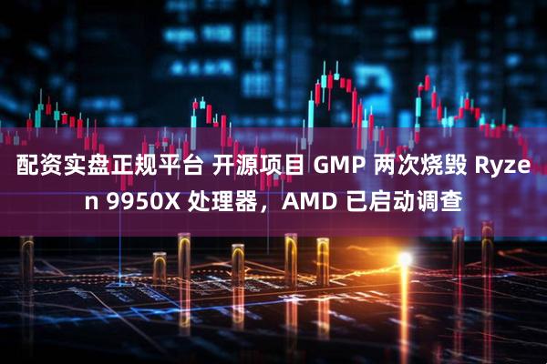 配资实盘正规平台 开源项目 GMP 两次烧毁 Ryzen 9950X 处理器，AMD 已启动调查