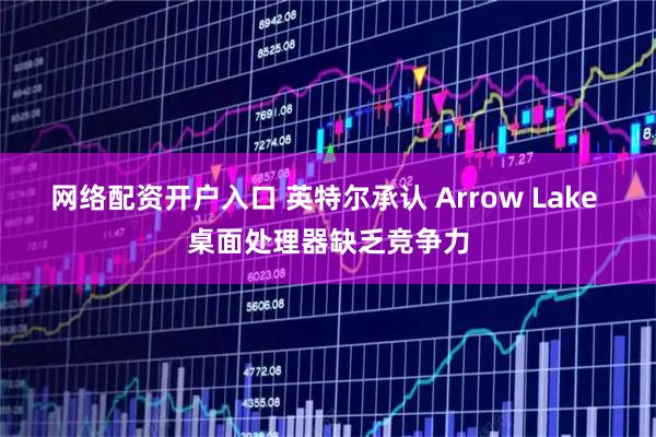 网络配资开户入口 英特尔承认 Arrow Lake 桌面处理器缺乏竞争力