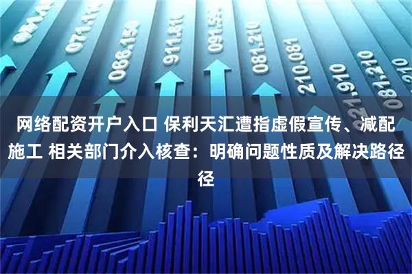 网络配资开户入口 保利天汇遭指虚假宣传、减配施工 相关部门介入核查：明确问题性质及解决路径