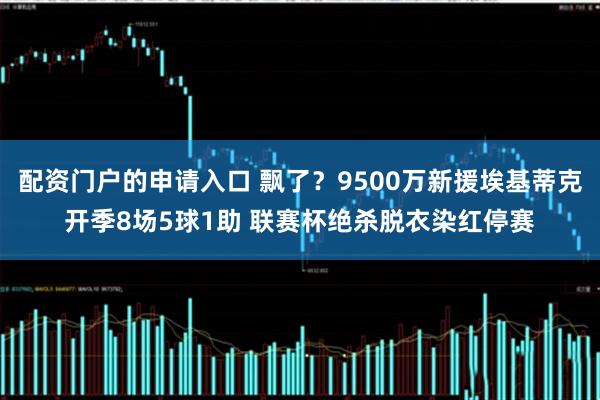 配资门户的申请入口 飘了？9500万新援埃基蒂克开季8场5球1助 联赛杯绝杀脱衣染红停赛