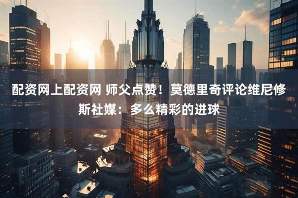 配资网上配资网 师父点赞！莫德里奇评论维尼修斯社媒：多么精彩的进球