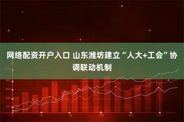 网络配资开户入口 山东潍坊建立“人大+工会”协调联动机制