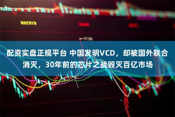 配资实盘正规平台 中国发明VCD，却被国外联合消灭，30年前的芯片之战毁灭百亿市场