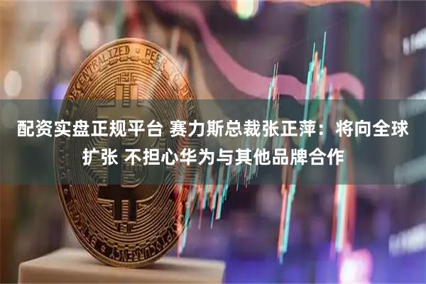 配资实盘正规平台 赛力斯总裁张正萍：将向全球扩张 不担心华为与其他品牌合作
