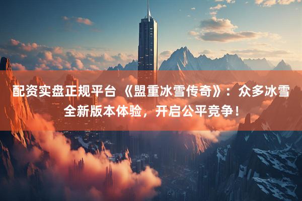配资实盘正规平台 《盟重冰雪传奇》：众多冰雪全新版本体验，开启公平竞争！