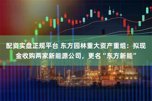 配资实盘正规平台 东方园林重大资产重组：拟现金收购两家新能源公司，更名“东方新能”