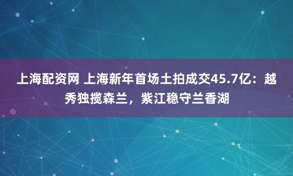 上海配资网 上海新年首场土拍成交45.7亿：越秀独揽森兰，紫江稳守兰香湖