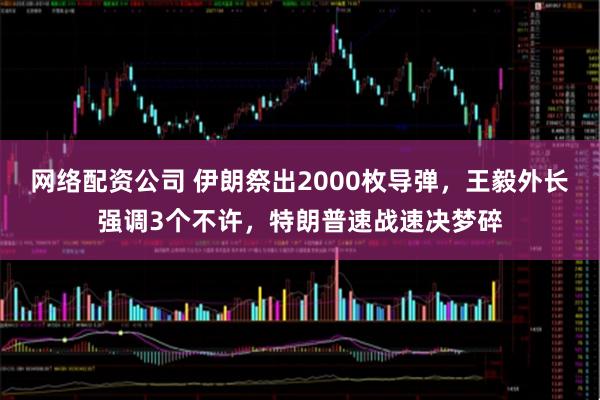 网络配资公司 伊朗祭出2000枚导弹，王毅外长强调3个不许，特朗普速战速决梦碎