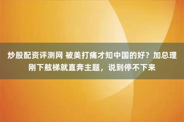 炒股配资评测网 被美打痛才知中国的好？加总理刚下舷梯就直奔主题，说到停不下来