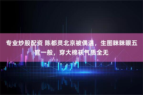 专业炒股配资 陈都灵北京被偶遇，生图眯眯眼五官一般，穿大棉袄气质全无