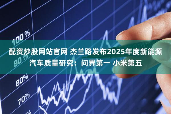 配资炒股网站官网 杰兰路发布2025年度新能源汽车质量研究：问界第一 小米第五