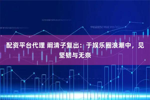 配资平台代理 阚清子复出：于娱乐圈浪潮中，见坚韧与无奈