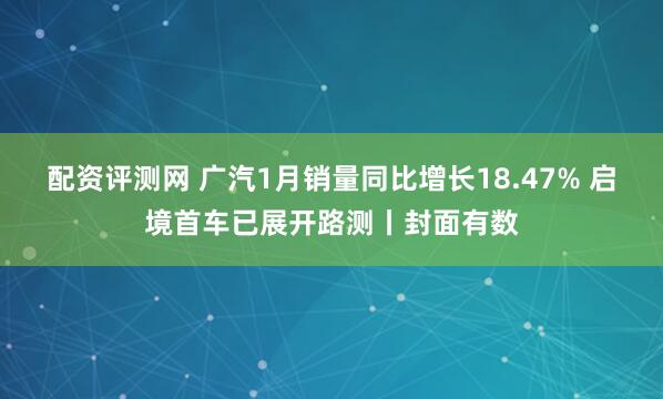 配资评测网 广汽1月销量同比增长18.47% 启境首车已展开路测丨封面有数