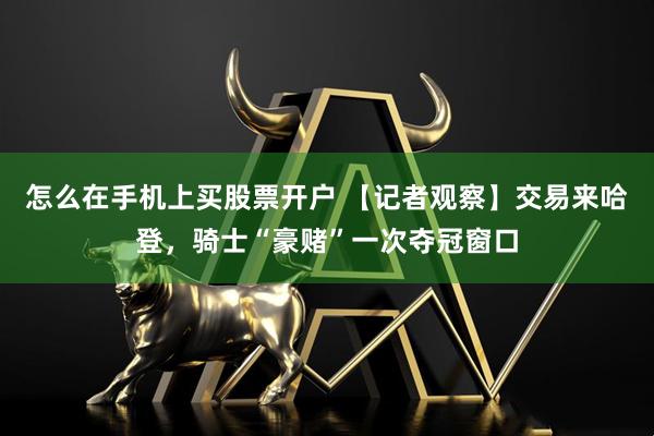 怎么在手机上买股票开户 【记者观察】交易来哈登，骑士“豪赌”一次夺冠窗口