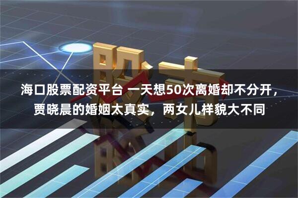 海口股票配资平台 一天想50次离婚却不分开，贾晓晨的婚姻太真实，两女儿样貌大不同
