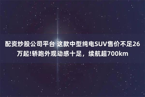 配资炒股公司平台 这款中型纯电SUV售价不足26万起!轿跑外观动感十足，续航超700km