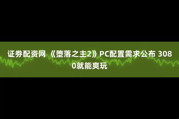 证劵配资网 《堕落之主2》PC配置需求公布 3080就能爽玩