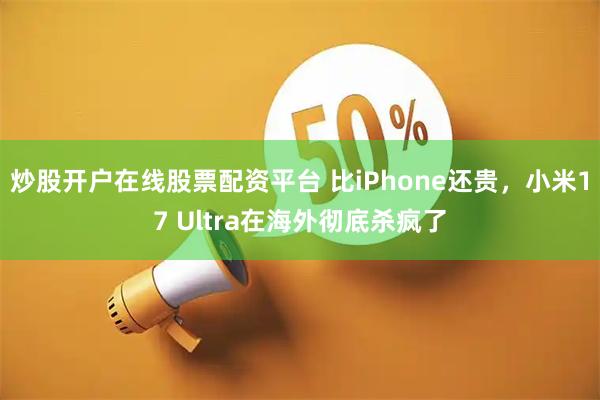 炒股开户在线股票配资平台 比iPhone还贵，小米17 Ultra在海外彻底杀疯了