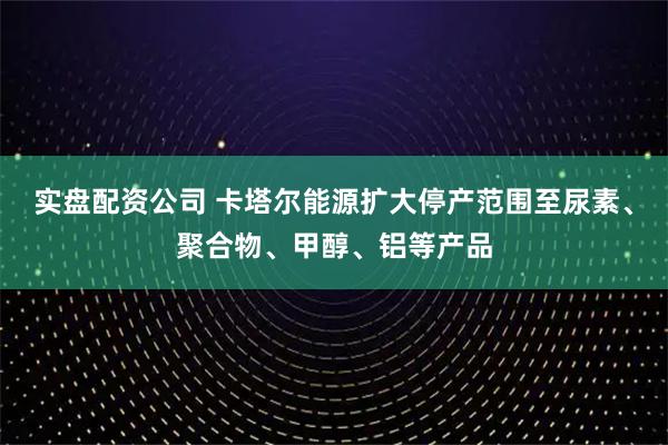实盘配资公司 卡塔尔能源扩大停产范围至尿素、聚合物、甲醇、铝等产品