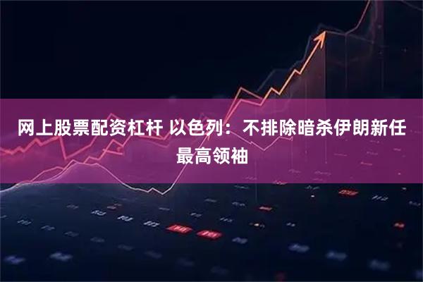 网上股票配资杠杆 以色列:不排除暗杀伊朗新任最高领袖