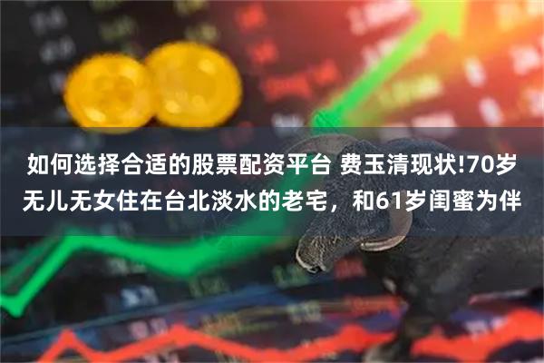 如何选择合适的股票配资平台 费玉清现状!70岁无儿无女住在台北淡水的老宅,和61岁闺蜜为伴