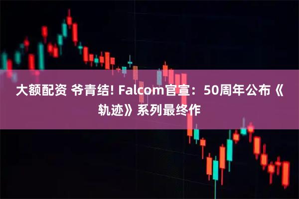大额配资 爷青结! Falcom官宣：50周年公布《轨迹》系列最终作