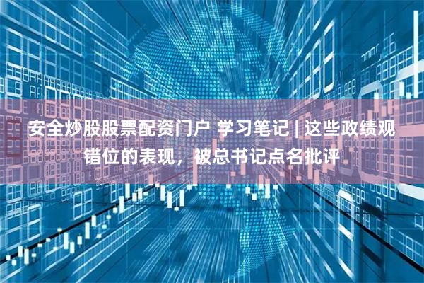 安全炒股股票配资门户 学习笔记 | 这些政绩观错位的表现，被总书记点名批评