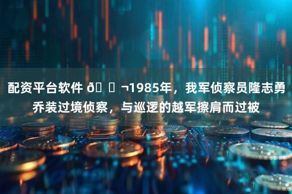 配资平台软件 🌬1985年，我军侦察员隆志勇乔装过境侦察，与巡逻的越军擦肩而过被
