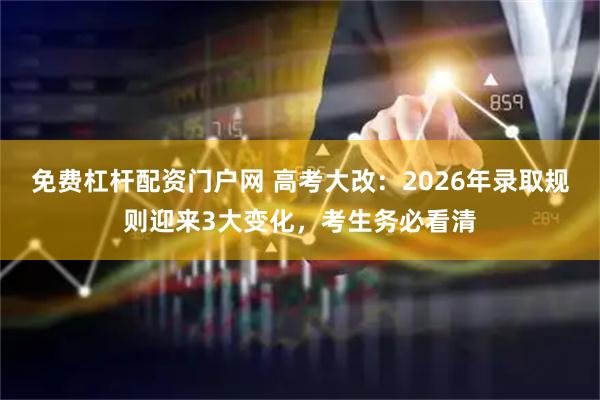 免费杠杆配资门户网 高考大改：2026年录取规则迎来3大变化，考生务必看清