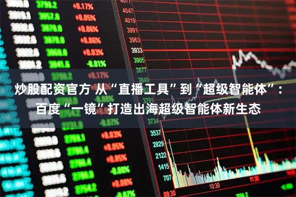 炒股配资官方 从“直播工具”到“超级智能体”：百度“一镜”打造出海超级智能体新生态