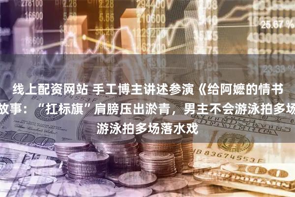 线上配资网站 手工博主讲述参演《给阿嬷的情书》幕后故事：“扛标旗”肩膀压出淤青，男主不会游泳拍多场落水戏