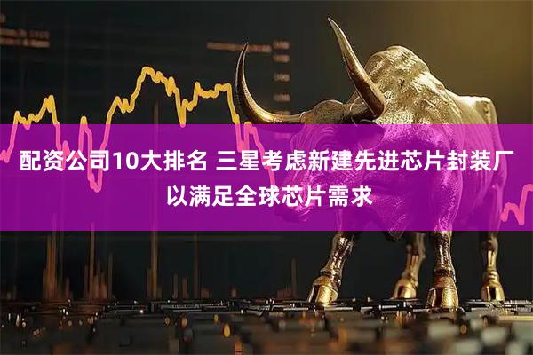 配资公司10大排名 三星考虑新建先进芯片封装厂 以满足全球芯片需求
