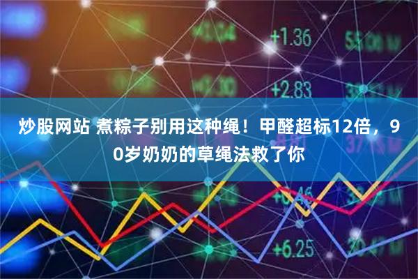 炒股网站 煮粽子别用这种绳！甲醛超标12倍，90岁奶奶的草绳法救了你