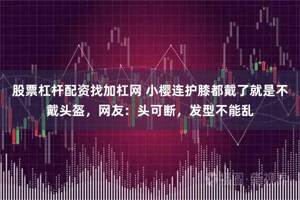 股票杠杆配资找加杠网 小樱连护膝都戴了就是不戴头盔，网友：头可断，发型不能乱