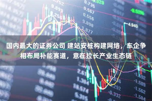 国内最大的证券公司 建站安桩构建网络，车企争相布局补能赛道，意在拉长产业生态链