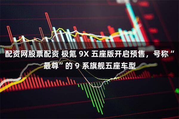 配资网股票配资 极氪 9X 五座版开启预售,号称“最尊”的 9 系旗舰五座车型
