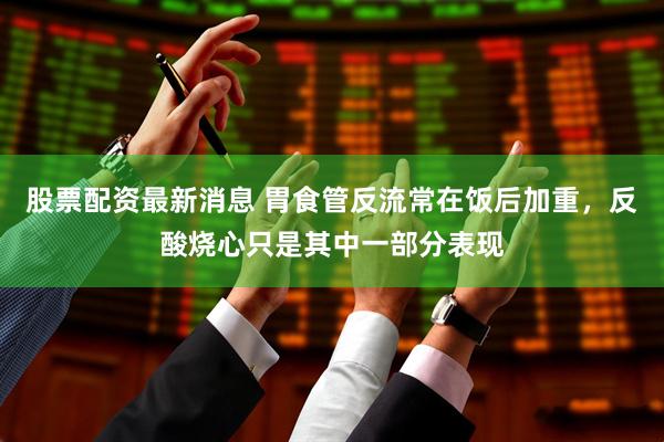 股票配资最新消息 胃食管反流常在饭后加重，反酸烧心只是其中一部分表现