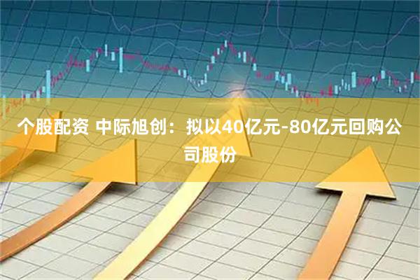 个股配资 中际旭创：拟以40亿元-80亿元回购公司股份