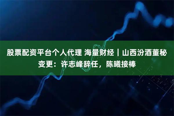 股票配资平台个人代理 海量财经｜山西汾酒董秘变更：许志峰辞任，陈曦接棒