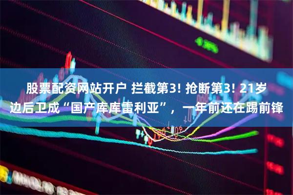 股票配资网站开户 拦截第3! 抢断第3! 21岁边后卫成“国产库库雷利亚”，一年前还在踢前锋
