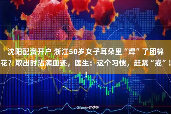 沈阳配资开户 浙江50岁女子耳朵里“焊”了团棉花？取出时沾满血迹，医生：这个习惯，赶紧“戒”！