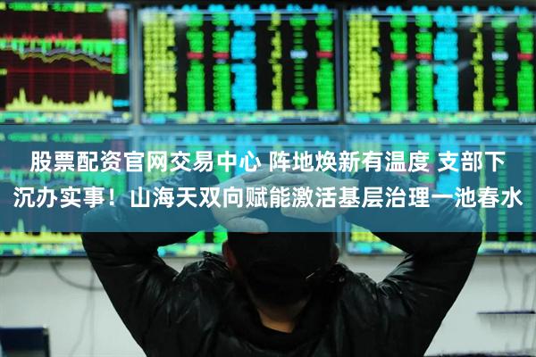 股票配资官网交易中心 阵地焕新有温度 支部下沉办实事！山海天双向赋能激活基层治理一池春水