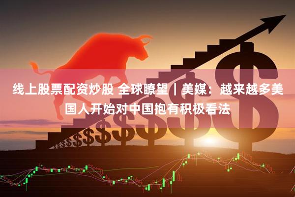 线上股票配资炒股 全球瞭望｜美媒：越来越多美国人开始对中国抱有积极看法